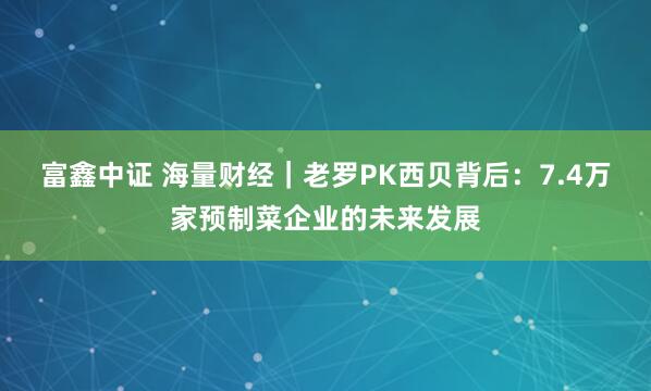 富鑫中证 海量财经｜老罗PK西贝背后：7.4万家预制菜企业的未来发展