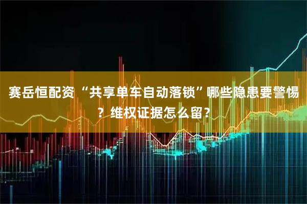 赛岳恒配资 “共享单车自动落锁”哪些隐患要警惕？维权证据怎么留？