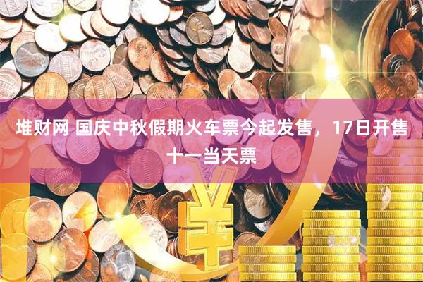 堆财网 国庆中秋假期火车票今起发售，17日开售十一当天票
