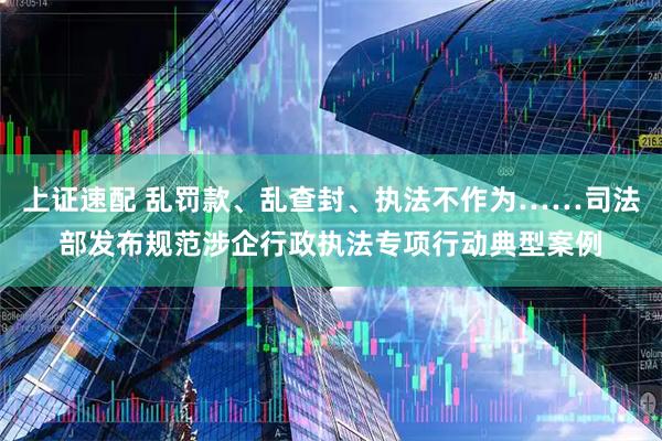 上证速配 乱罚款、乱查封、执法不作为……司法部发布规范涉企行政执法专项行动典型案例