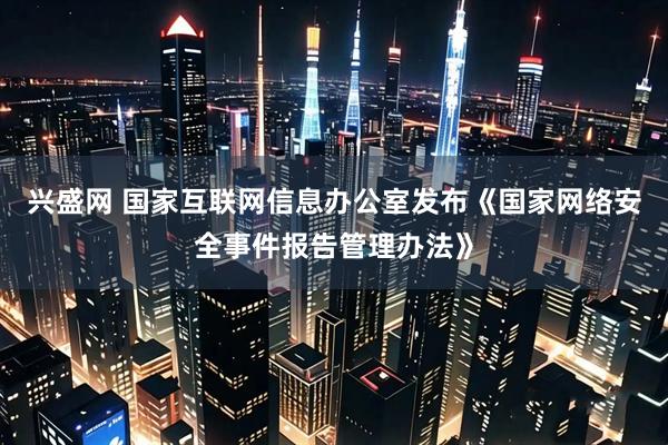 兴盛网 国家互联网信息办公室发布《国家网络安全事件报告管理办法》