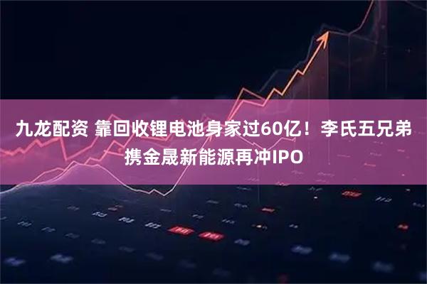九龙配资 靠回收锂电池身家过60亿！李氏五兄弟携金晟新能源再冲IPO