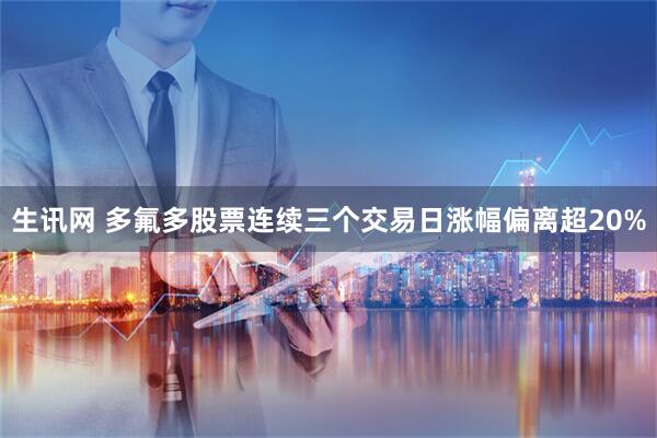 生讯网 多氟多股票连续三个交易日涨幅偏离超20%