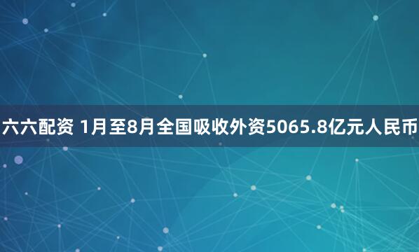 六六配资 1月至8月全国吸收外资5065.8亿元人民币