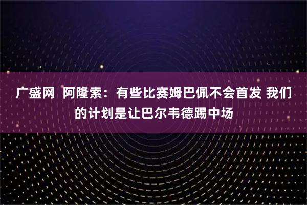 广盛网  阿隆索：有些比赛姆巴佩不会首发 我们的计划是让巴尔韦德踢中场