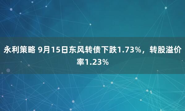 永利策略 9月15日东风转债下跌1.73%，转股溢价率1.23%