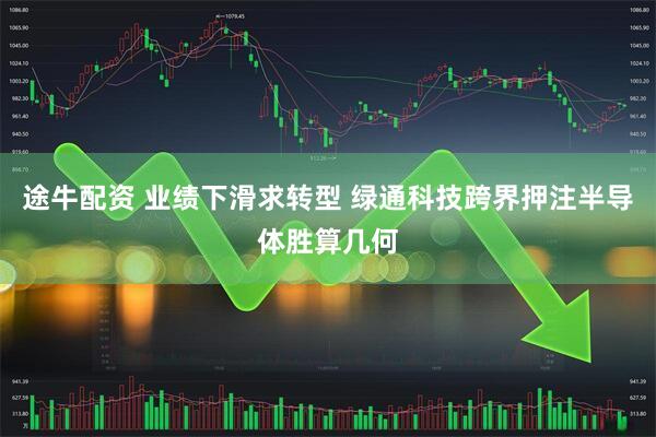 途牛配资 业绩下滑求转型 绿通科技跨界押注半导体胜算几何
