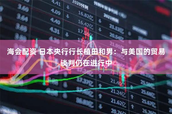 海会配资 日本央行行长植田和男：与美国的贸易谈判仍在进行中