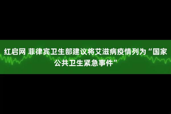红启网 菲律宾卫生部建议将艾滋病疫情列为“国家公共卫生紧急事件”