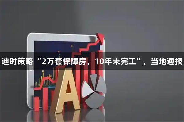 迪时策略 “2万套保障房，10年未完工”，当地通报
