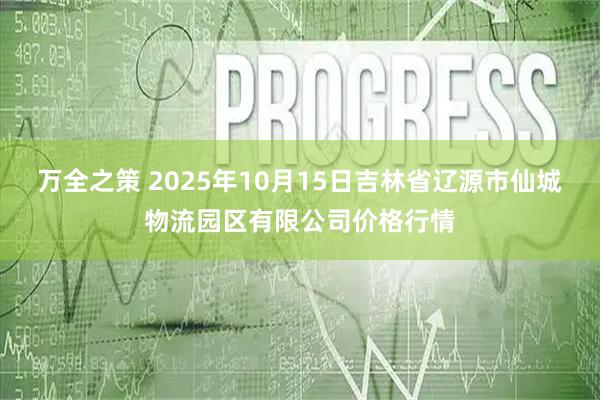 万全之策 2025年10月15日吉林省辽源市仙城物流园区有限公司价格行情