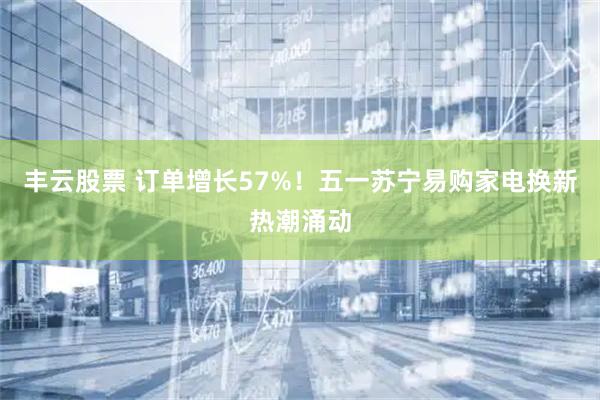丰云股票 订单增长57%！五一苏宁易购家电换新热潮涌动