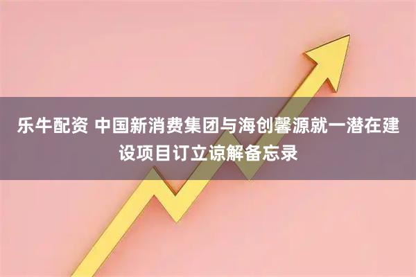 乐牛配资 中国新消费集团与海创馨源就一潜在建设项目订立谅解备忘录