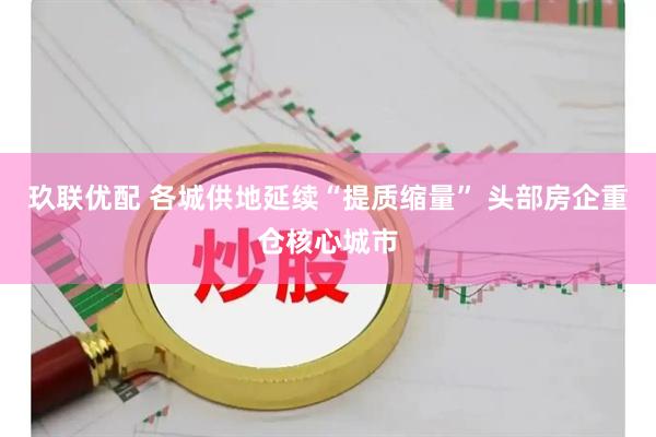 玖联优配 各城供地延续“提质缩量” 头部房企重仓核心城市