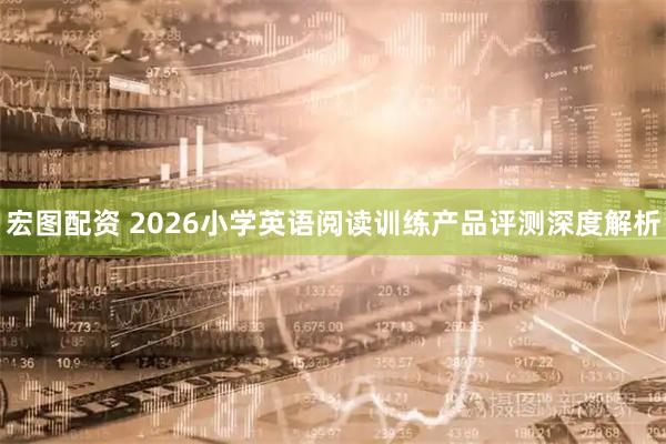 宏图配资 2026小学英语阅读训练产品评测深度解析