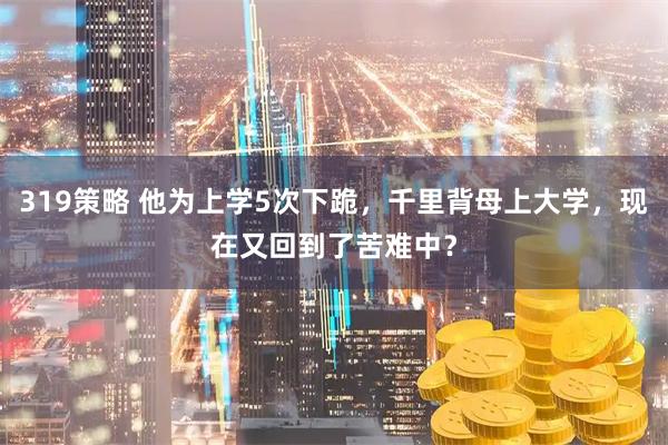 319策略 他为上学5次下跪，千里背母上大学，现在又回到了苦难中？