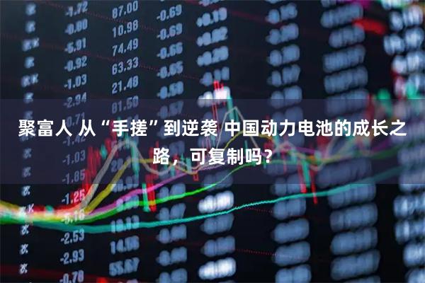 聚富人 从“手搓”到逆袭 中国动力电池的成长之路，可复制吗？