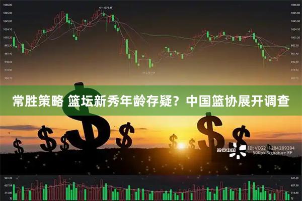 常胜策略 篮坛新秀年龄存疑？中国篮协展开调查