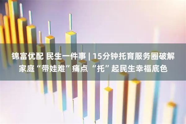 锦富优配 民生一件事 | 15分钟托育服务圈破解家庭“带娃难”痛点 “托”起民生幸福底色