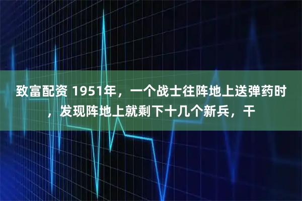 致富配资 1951年，一个战士往阵地上送弹药时，发现阵地上就剩下十几个新兵，干
